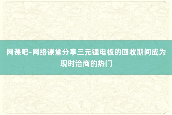 网课吧-网络课堂分享三元锂电板的回收期间成为现时洽商的热门